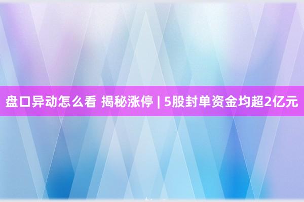 盘口异动怎么看 揭秘涨停 | 5股封单资金均超2亿元