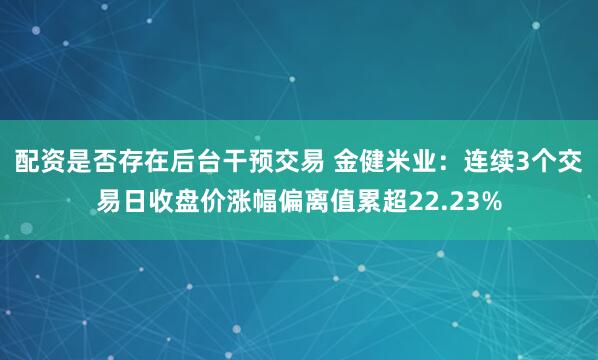 配资是否存在后台干预交易 金健米业：连续3个交易日收盘价涨幅偏离值累超22.23%