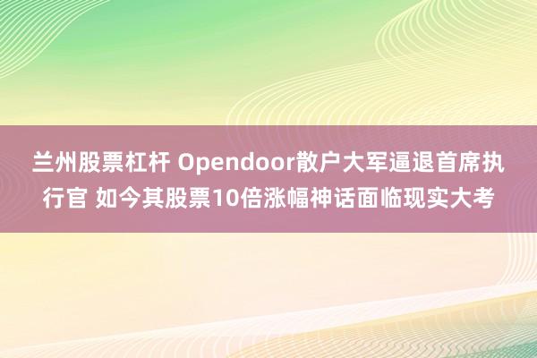 兰州股票杠杆 Opendoor散户大军逼退首席执行官 如今其股票10倍涨幅神话面临现实大考