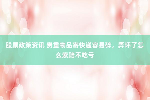 股票政策资讯 贵重物品寄快递容易碎，弄坏了怎么索赔不吃亏