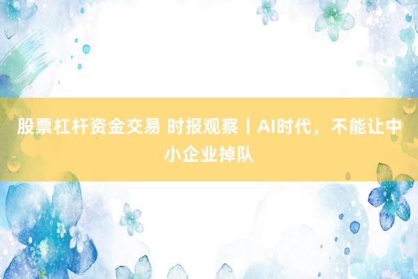股票杠杆资金交易 时报观察丨AI时代，不能让中小企业掉队