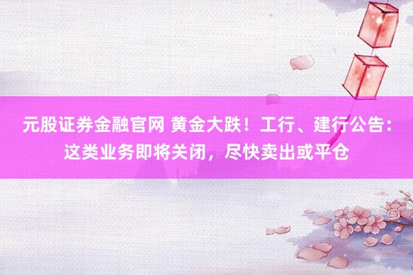 元股证券金融官网 黄金大跌！工行、建行公告：这类业务即将关闭，尽快卖出或平仓