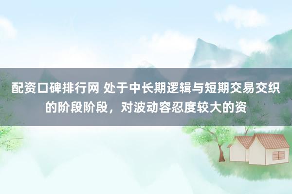 配资口碑排行网 处于中长期逻辑与短期交易交织的阶段阶段，对波动容忍度较大的资