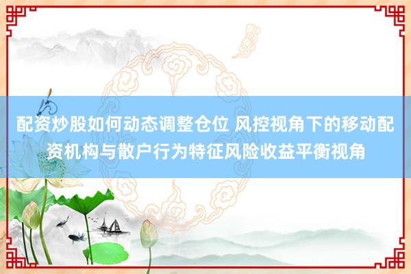 配资炒股如何动态调整仓位 风控视角下的移动配资机构与散户行为特征风险收益平衡视角