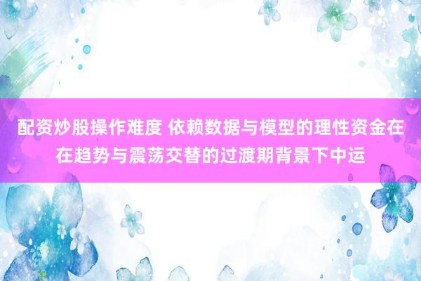配资炒股操作难度 依赖数据与模型的理性资金在在趋势与震荡交替的过渡期背景下中运
