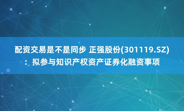 配资交易是不是同步 正强股份(301119.SZ)：拟参与知识产权资产证券化融资事项