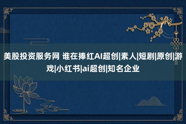 美股投资服务网 谁在捧红AI超创|素人|短剧|原创|游戏|小红书|ai超创|知名企业