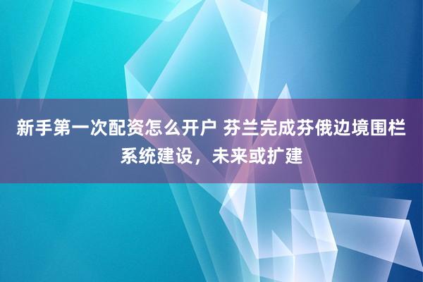 新手第一次配资怎么开户 芬兰完成芬俄边境围栏系统建设,未来或扩建