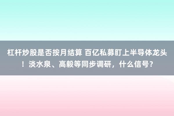 杠杆炒股是否按月结算 百亿私募盯上半导体龙头!淡水泉、高毅等同步调研,什么信号?