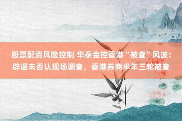 股票配资风险控制 华泰金控香港“被查”风波：辟谣未否认现场调查，香港券商半年三轮被查
