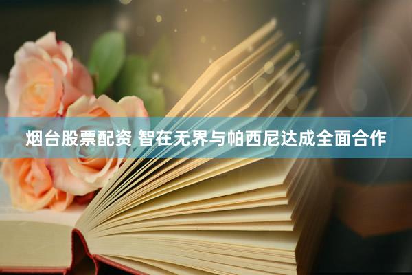 烟台股票配资 智在无界与帕西尼达成全面合作