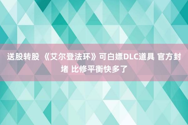 送股转股 《艾尔登法环》可白嫖DLC道具 官方封堵 比修平衡快多了