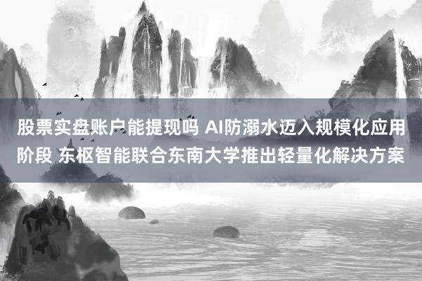 股票实盘账户能提现吗 AI防溺水迈入规模化应用阶段 东枢智能联合东南大学推出轻量化解决方案