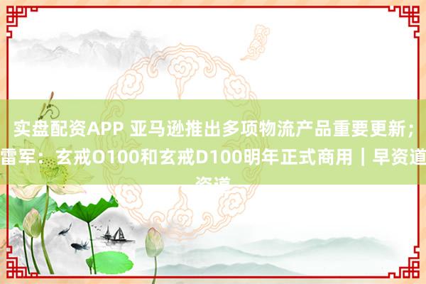 实盘配资APP 亚马逊推出多项物流产品重要更新；雷军：玄戒O100和玄戒D100明年正式商用｜早资道