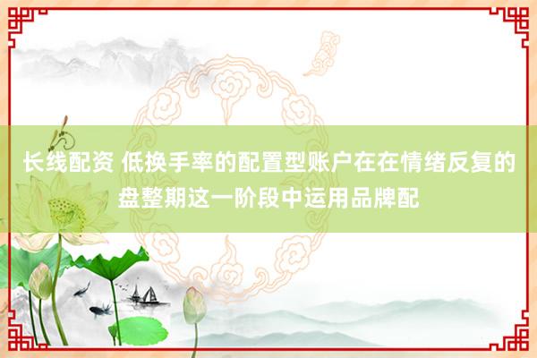 长线配资 低换手率的配置型账户在在情绪反复的盘整期这一阶段中运用品牌配