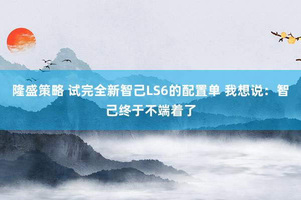 隆盛策略 试完全新智己LS6的配置单 我想说：智己终于不端着了