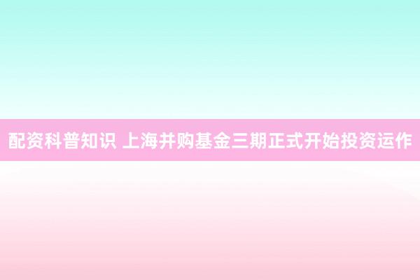 配资科普知识 上海并购基金三期正式开始投资运作