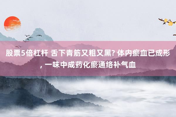 股票5倍杠杆 舌下青筋又粗又黑? 体内瘀血已成形, 一味中成药化瘀通络补气血