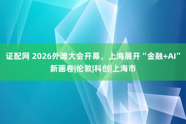 证配网 2026外滩大会开幕，上海展开“金融+AI”新画卷|伦敦|科创|上海市