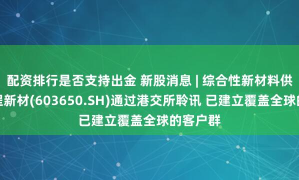 配资排行是否支持出金 新股消息 | 综合性新材料供应商彤程新材(603650.SH)通过港交所聆讯 已建立覆盖全球的客户群