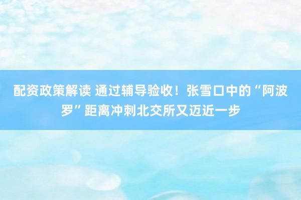 配资政策解读 通过辅导验收!张雪口中的“阿波罗”距离冲刺北交所又迈近一步