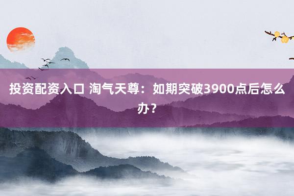 投资配资入口 淘气天尊：如期突破3900点后怎么办？