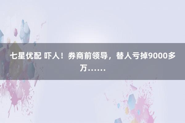 七星优配 吓人！券商前领导，替人亏掉9000多万……