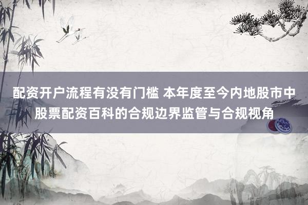 配资开户流程有没有门槛 本年度至今内地股市中股票配资百科的合规边界监管与合规视角