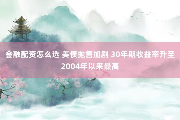 金融配资怎么选 美债抛售加剧 30年期收益率升至2004年以来最高