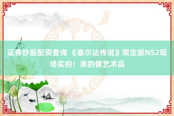 证券炒股配资查询 《塞尔达传说》限定版NS2现场实拍！美的像艺术品