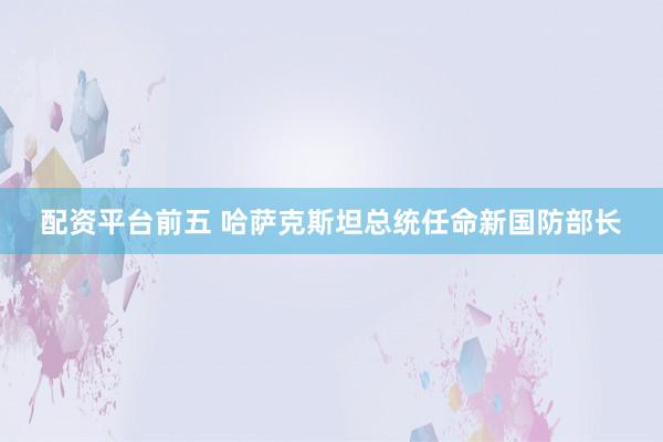 配资平台前五 哈萨克斯坦总统任命新国防部长
