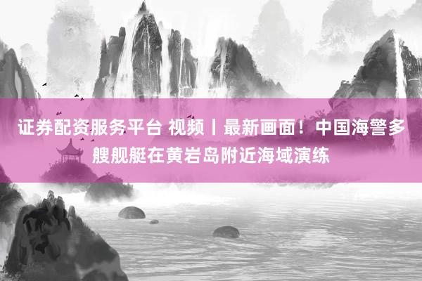 证券配资服务平台 视频丨最新画面！中国海警多艘舰艇在黄岩岛附近海域演练
