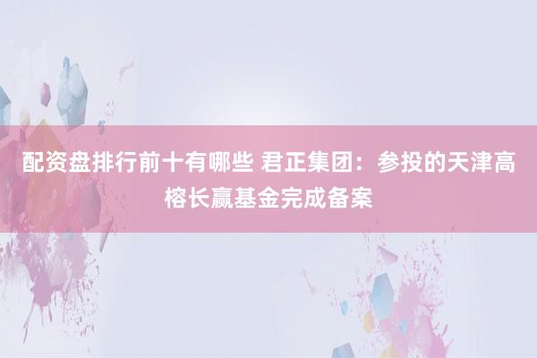 配资盘排行前十有哪些 君正集团：参投的天津高榕长赢基金完成备案