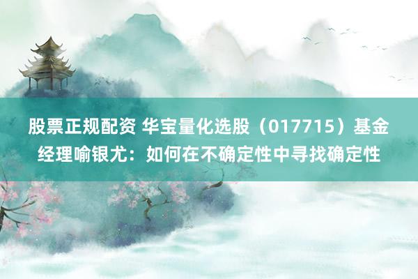 股票正规配资 华宝量化选股（017715）基金经理喻银尤：如何在不确定性中寻找确定性