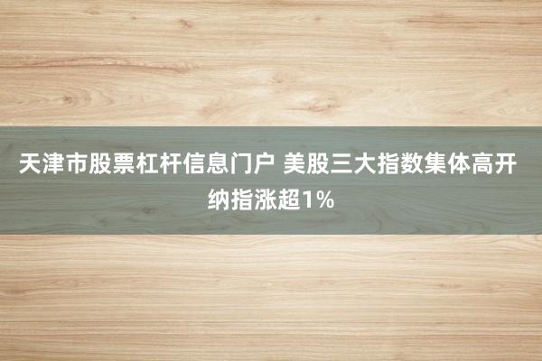 天津市股票杠杆信息门户 美股三大指数集体高开 纳指涨超1%