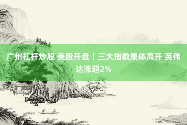 广州杠杆炒股 美股开盘丨三大指数集体高开 英伟达涨超2%