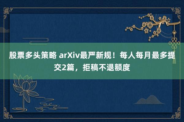 股票多头策略 arXiv最严新规！每人每月最多提交2篇，拒稿不退额度