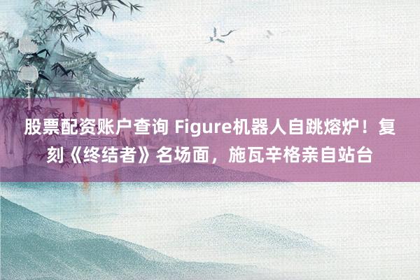 股票配资账户查询 Figure机器人自跳熔炉！复刻《终结者》名场面，施瓦辛格亲自站台