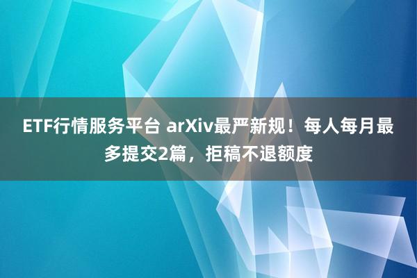 ETF行情服务平台 arXiv最严新规！每人每月最多提交2篇，拒稿不退额度