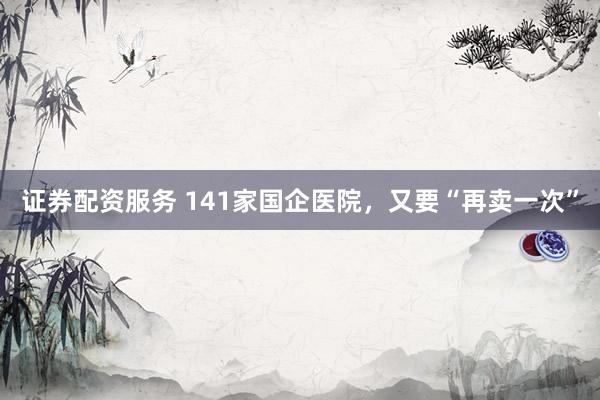 证券配资服务 141家国企医院,又要“再卖一次”
