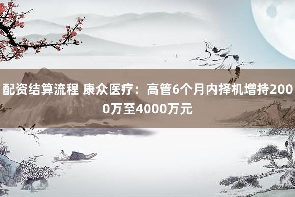 配资结算流程 康众医疗：高管6个月内择机增持2000万至4000万元