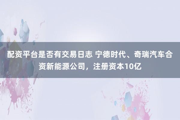配资平台是否有交易日志 宁德时代、奇瑞汽车合资新能源公司，注册资本10亿