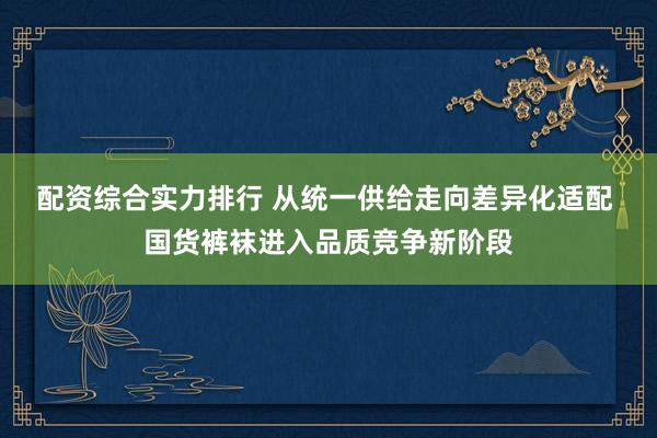配资综合实力排行 从统一供给走向差异化适配 国货裤袜进入品质竞争新阶段