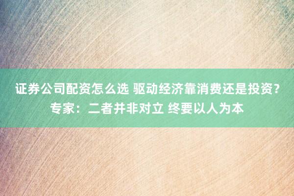 证券公司配资怎么选 驱动经济靠消费还是投资？专家：二者并非对立 终要以人为本
