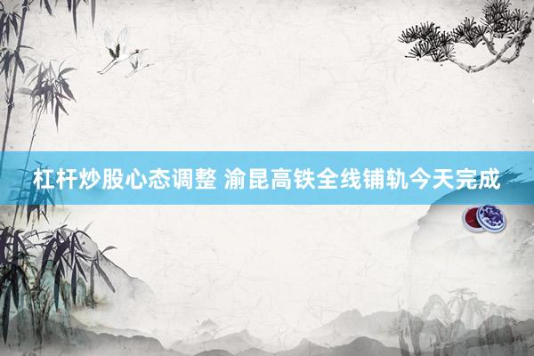 杠杆炒股心态调整 渝昆高铁全线铺轨今天完成