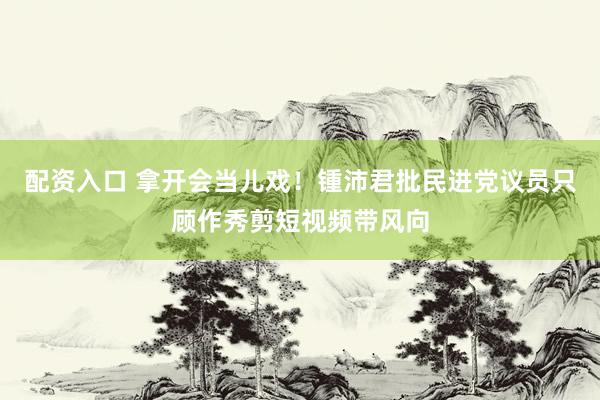 配资入口 拿开会当儿戏！锺沛君批民进党议员只顾作秀剪短视频带风向