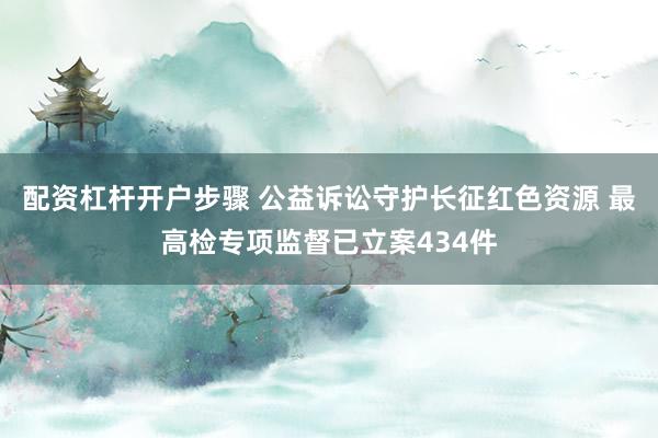 配资杠杆开户步骤 公益诉讼守护长征红色资源 最高检专项监督已立案434件