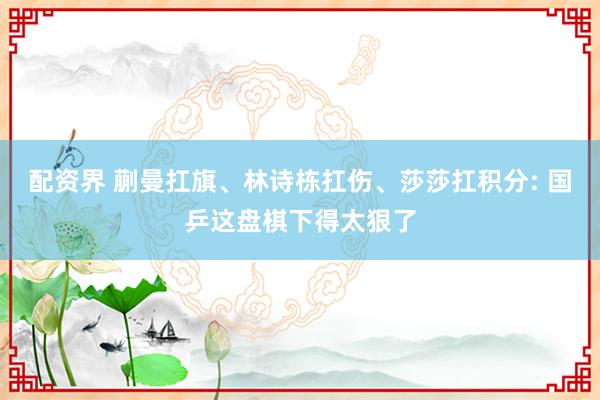 配资界 蒯曼扛旗、林诗栋扛伤、莎莎扛积分: 国乒这盘棋下得太狠了