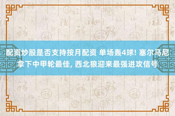 配资炒股是否支持按月配资 单场轰4球! 塞尔马尼拿下中甲轮最佳, 西北狼迎来最强进攻信号