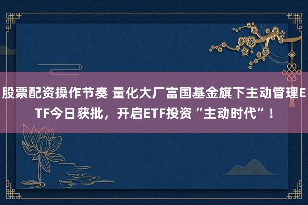 股票配资操作节奏 量化大厂富国基金旗下主动管理ETF今日获批，开启ETF投资“主动时代”！